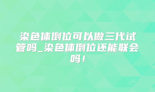 染色体倒位可以做三代试管吗_染色体倒位还能联会吗!