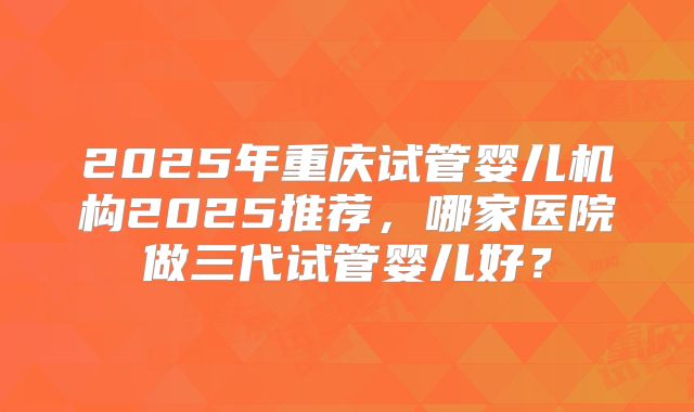 2025年重庆试管婴儿机构2025推荐,哪家医院做三代试管婴儿好?