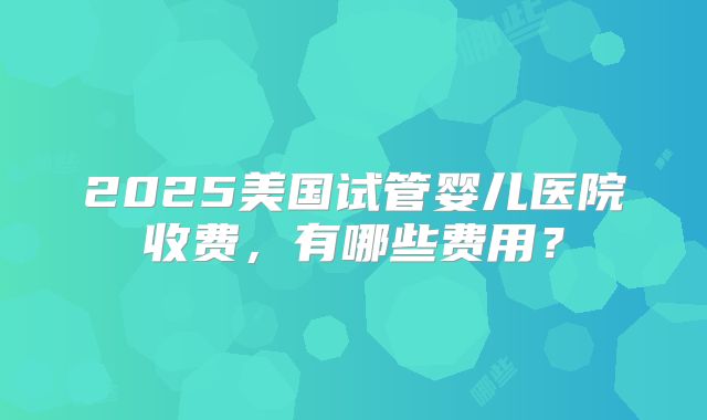 2025美国试管婴儿医院收费,有哪些费用?