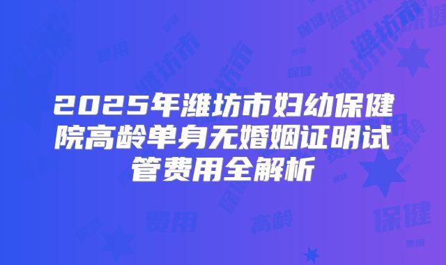 2025年潍坊市妇幼保健院高龄单身无婚姻证明试管费用全解析