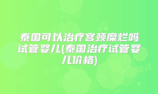 泰国可以治疗宫颈糜烂吗试管婴儿(泰国治疗试管婴儿价格)