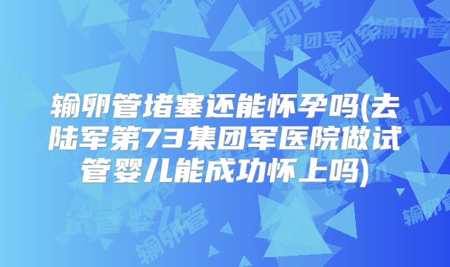 输卵管堵塞还能怀孕吗(去陆军第73集团军医院做试管婴儿能成功怀上吗)