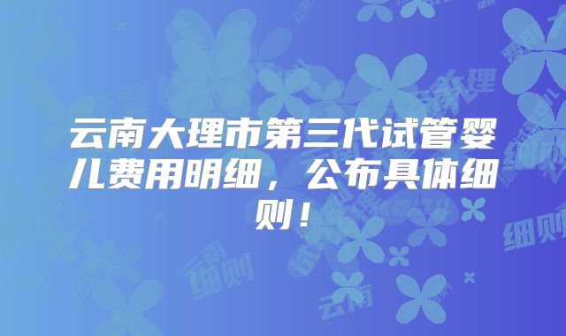 云南大理市第三代试管婴儿费用明细，公布具体细则！