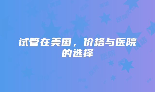 试管在美国,价格与医院的选择