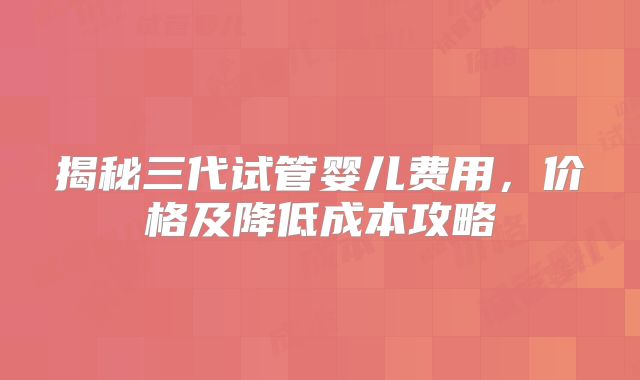 揭秘三代试管婴儿费用,价格及降低成本攻略