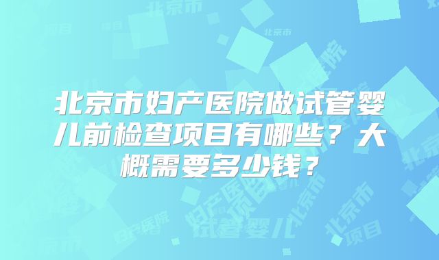 北京市妇产医院做试管婴儿前检查项目有哪些？大概需要多少钱？