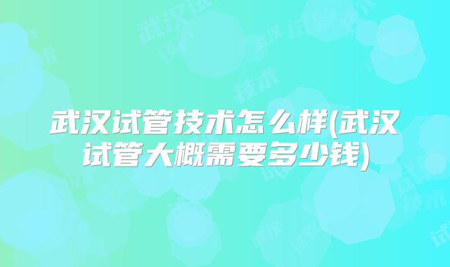 武汉试管技术怎么样(武汉试管大概需要多少钱)