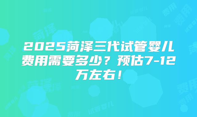 2025菏泽三代试管婴儿费用需要多少?预估7-12万左右!