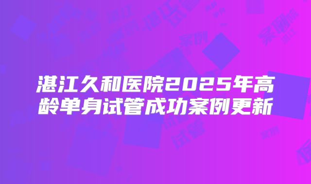 湛江久和医院2025年高龄单身试管成功案例更新