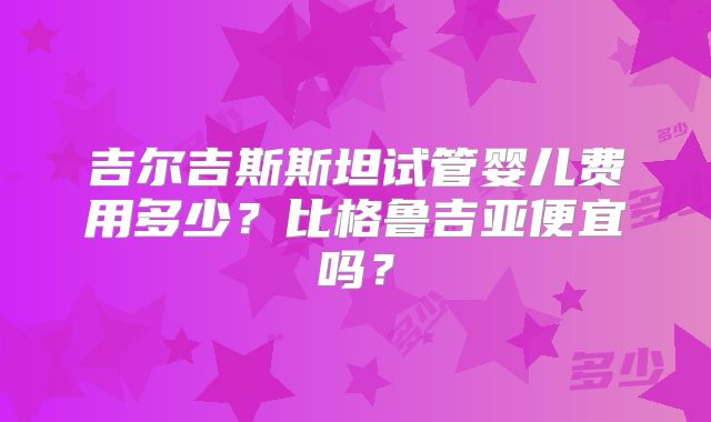 吉尔吉斯斯坦试管婴儿费用多少?比格鲁吉亚便宜吗?