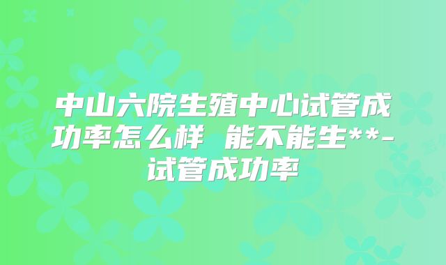 中山六院生殖中心试管成功率怎么样 能不能生**-试管成功率