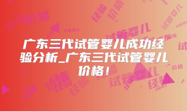 广东三代试管婴儿成功经验分析_广东三代试管婴儿价格！