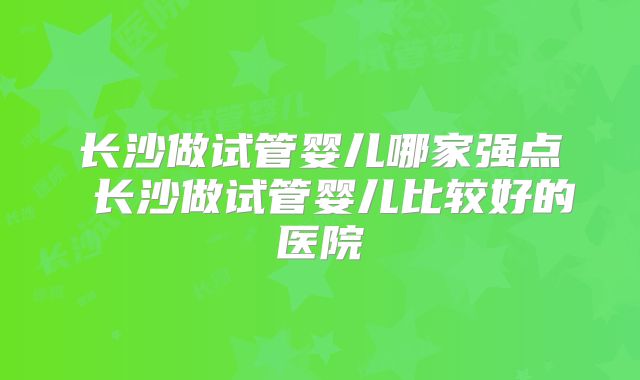 长沙做试管婴儿哪家强点 长沙做试管婴儿比较好的医院