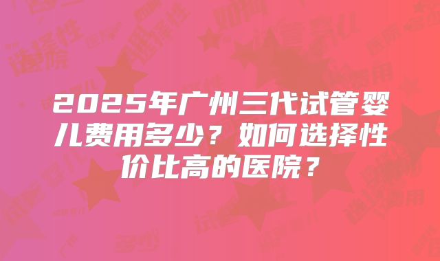 2025年广州三代试管婴儿费用多少?如何选择性价比高的医院?