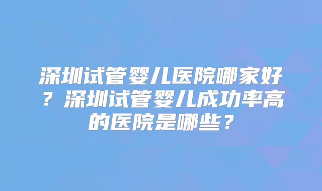 深圳试管婴儿医院哪家好？深圳试管婴儿成功率高的医院是哪些？