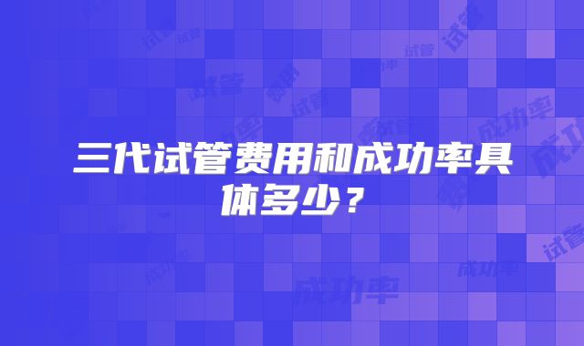 三代试管费用和成功率具体多少?