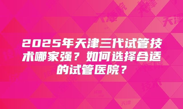 2025年天津三代试管技术哪家强?如何选择合适的试管医院?