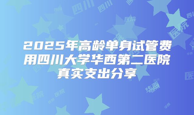 2025年高龄单身试管费用四川大学华西第二医院真实支出分享
