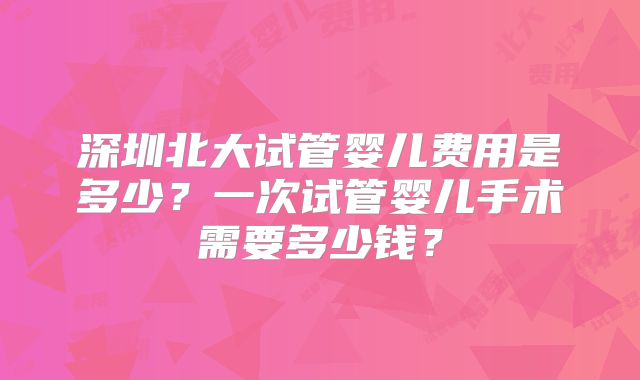 深圳北大试管婴儿费用是多少?一次试管婴儿手术需要多少钱?