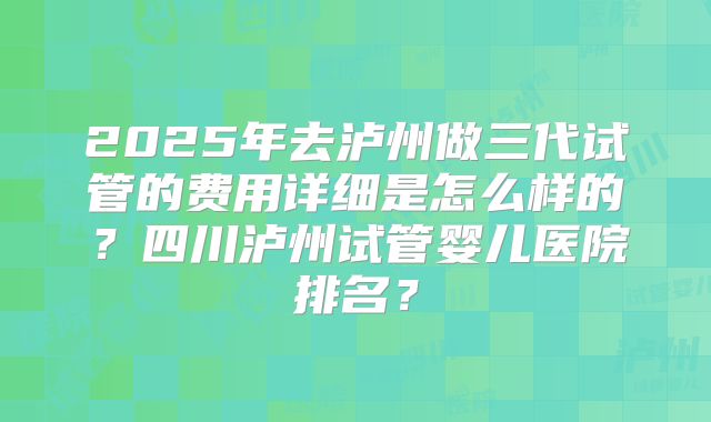 2025年去泸州做三代试管的费用详细是怎么样的?四川泸州试管婴儿医院排名?