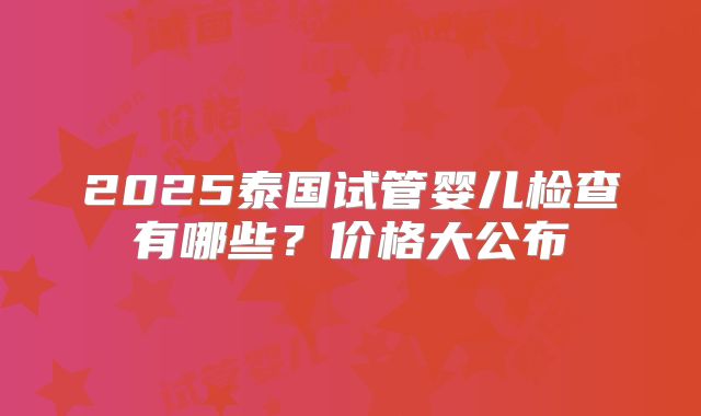 2025泰国试管婴儿检查有哪些?价格大公布
