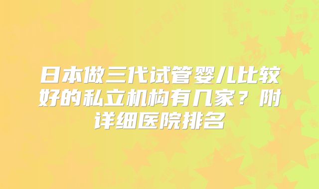 日本做三代试管婴儿比较好的私立机构有几家?附详细医院排名