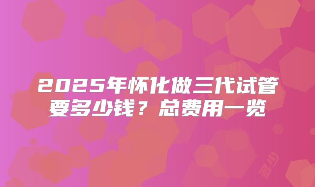 2025年怀化做三代试管要多少钱？总费用一览