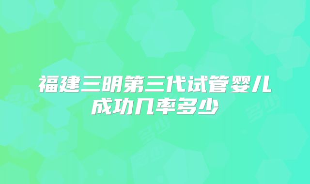 福建三明第三代试管婴儿成功几率多少