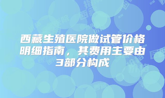 西藏生殖医院做试管价格明细指南，其费用主要由3部分构成