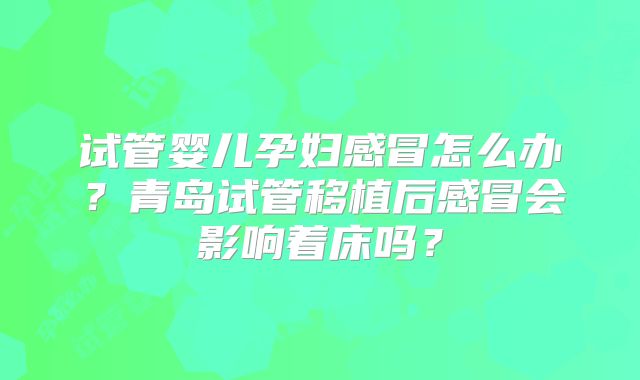 试管婴儿孕妇感冒怎么办?青岛试管移植后感冒会影响着床吗?