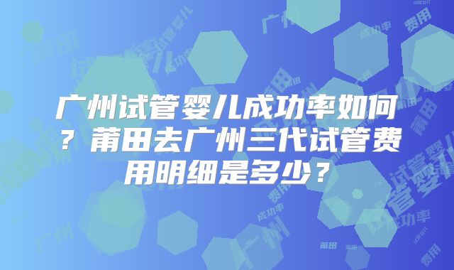 广州试管婴儿成功率如何?莆田去广州三代试管费用明细是多少?