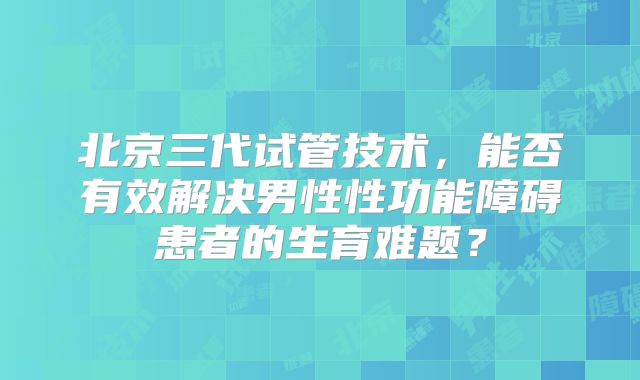 北京三代试管技术,能否有效解决男性性功能障碍患者的生育难题?