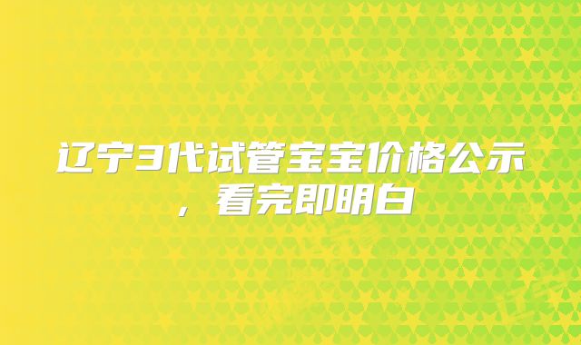 辽宁3代试管宝宝价格公示，看完即明白