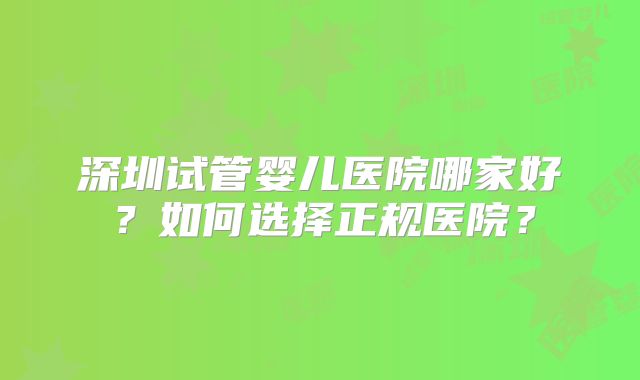 深圳试管婴儿医院哪家好?如何选择正规医院?