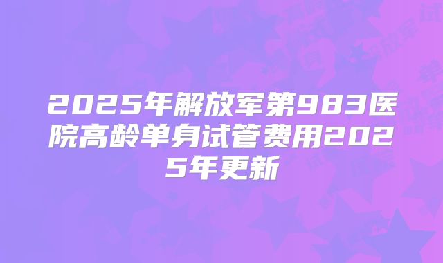 2025年解放军第983医院高龄单身试管费用2025年更新
