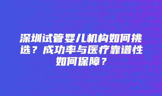 深圳试管婴儿机构如何挑选？成功率与医疗靠谱性如何保障？