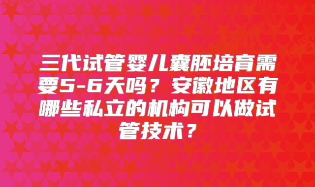 三代试管婴儿囊胚培育需要5-6天吗?安徽地区有哪些私立的机构可以做试管技术?