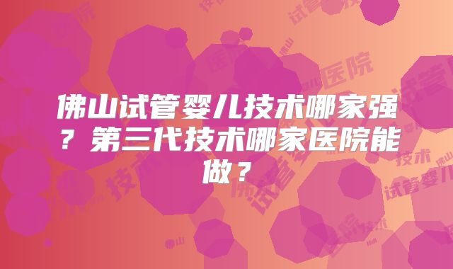 佛山试管婴儿技术哪家强？第三代技术哪家医院能做？