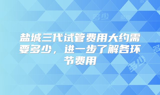盐城三代试管费用大约需要多少，进一步了解各环节费用