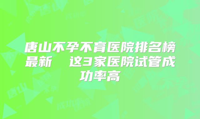 唐山不孕不育医院排名榜最新 这3家医院试管成功率高