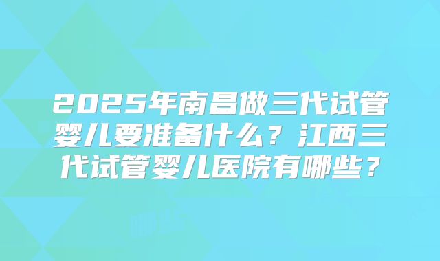2025年南昌做三代试管婴儿要准备什么?江西三代试管婴儿医院有哪些?