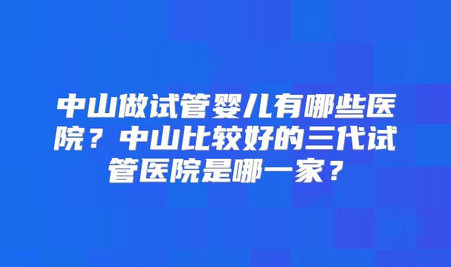 中山做试管婴儿有哪些医院？中山比较好的三代试管医院是哪一家？