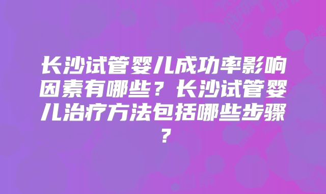 长沙试管婴儿成功率影响因素有哪些?长沙试管婴儿治疗方法包括哪些步骤?