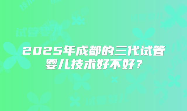 2025年成都的三代试管婴儿技术好不好？