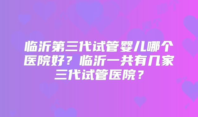 临沂第三代试管婴儿哪个医院好?临沂一共有几家三代试管医院?