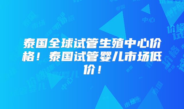 泰国全球试管生殖中心价格！泰国试管婴儿市场低价！