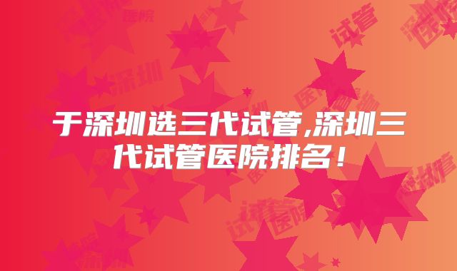 于深圳选三代试管,深圳三代试管医院排名!