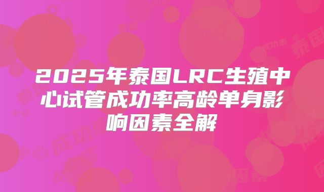 2025年泰国LRC生殖中心试管成功率高龄单身影响因素全解