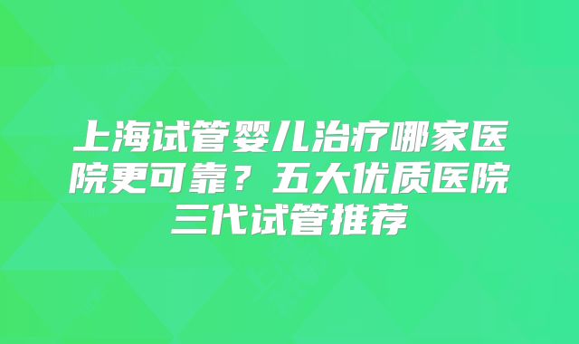 上海试管婴儿治疗哪家医院更可靠？五大优质医院三代试管推荐