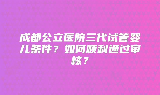 成都公立医院三代试管婴儿条件?如何顺利通过审核?